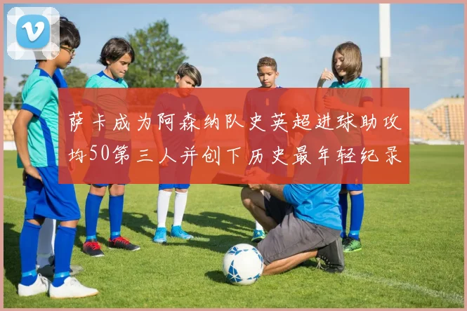 萨卡成为阿森纳队史英超进球助攻均50第三人并创下历史最年轻纪录
