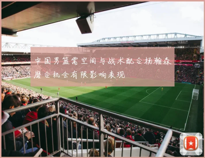 中国男篮需空间与战术配合杨瀚森磨合机会有限影响表现
