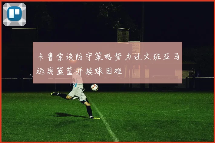 卡鲁索谈防守策略努力让文班亚马远离篮筐并接球困难