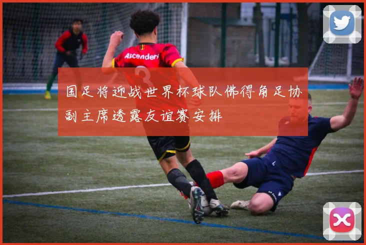 国足将迎战世界杯球队佛得角足协副主席透露友谊赛安排