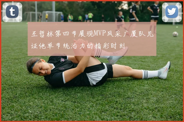 王哲林第四节展现MVP风采广厦队见证他单节统治力的精彩时刻