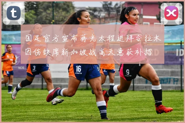 国足官方宣布蒋光太程进拜合拉木因伤缺席新加坡战高天意获补招