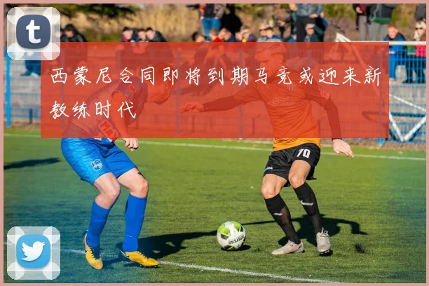 西蒙尼合同即将到期马竞或迎来新教练时代