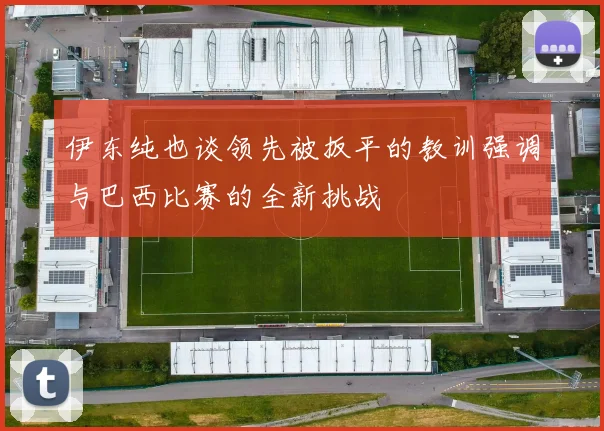 伊东纯也谈领先被扳平的教训强调与巴西比赛的全新挑战