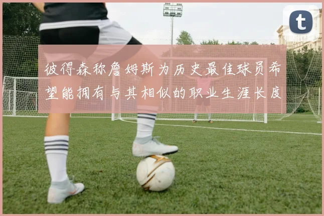 彼得森称詹姆斯为历史最佳球员希望能拥有与其相似的职业生涯长度