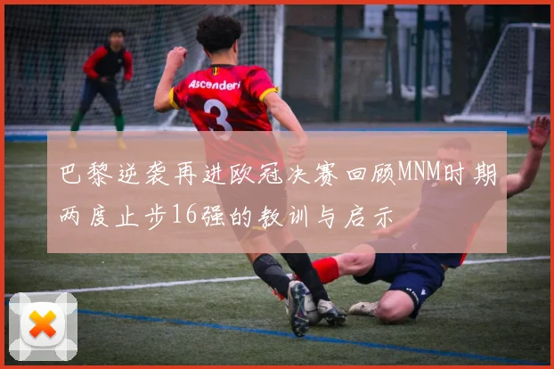 巴黎逆袭再进欧冠决赛回顾MNM时期两度止步16强的教训与启示